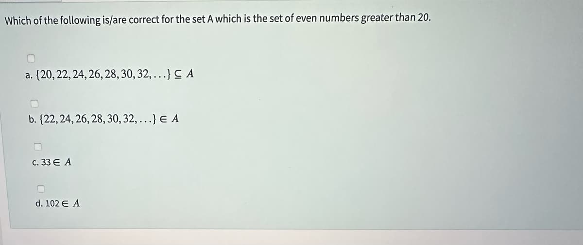 Which of the following is/are correct for the set A which is the set of even numbers greater than 20.
a. {20, 22, 24, 26, 28, 30, 32,...} CA
b. {22, 24, 26, 28, 30, 32,...} E A
0
c. 33 E A
0
d. 102 € A