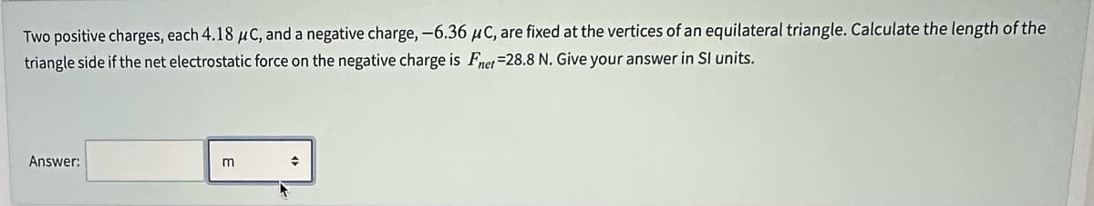 Two positive charges, each 4.18 μC, and a negative charge, -6.36 μC, are fixed at the vertices of an equilateral triangle. Calculate the length of the
triangle side if the net electrostatic force on the negative charge is Fnet -28.8 N. Give your answer in Sl units.
Answer:
→