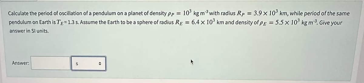 Calculate the period of oscillation of a pendulum on a planet of density pp = 10³ kg m-³ with radius Rp = 3.9 x 10³ km, while period of the same
pendulum on Earth is TE= 1.3 s. Assume the Earth to be a sphere of radius RE = 6.4 x 10³ km and density of pe = 5.5 x 10³ kg m-³. Give your
answer in Sl units.
Answer:
S
◆