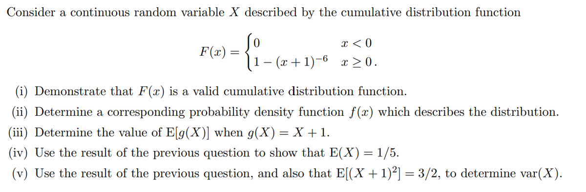 Consider a continuous random variable X described by the cumulative distribution function
x < 0
F(x) =
1– (x + 1)–6 x > 0.
(i) Demonstrate that F(x) is a valid cumulative distribution function.
(ii) Determine a corresponding probability density function f(x) which describes the distribution.
(iii) Determine the value of E[g(X)] when g(X)= X + 1.
(iv) Use the result of the previous question to show that E(X) = 1/5.
(v) Use the result of the previous question, and also that E[(X+1)²] = 3/2, to determine var(X).
