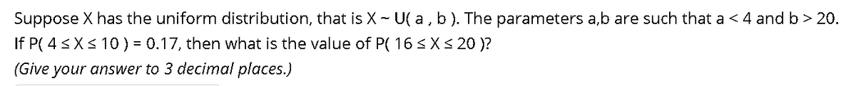 Suppose X has the uniform distribution, that is X - U( a , b). The parameters a,b are such that a < 4 and b > 20.
If P( 4 <X< 10) = 0.17, then what is the value of P( 16 <X< 20 )?
%3D
(Give your answer to 3 decimal places.)
