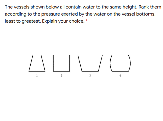 The vessels shown below all contain water to the same height. Rank them
according to the pressure exerted by the water on the vessel bottoms,
least to greatest. Explain your choice. *
AEDO
2
3
