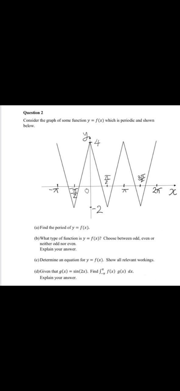 Question 2
Consider the graph of some function y = f(x) which is periodic and shown
below.
MAL
25 X
x
(a) Find the period of y = f(x).
(b) What type of function is y = f(x)? Choose between odd, even or
neither odd nor even.
Explain your answer.
(c) Determine an equation for y = f(x). Show all relevant workings.
(d) Given that g(x) = sin(2x). Find f f(x) g(x) dx.
Explain your answer.
NET
-NPI