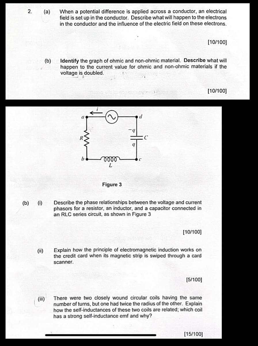 2.
(b) (i)
(ii)
(a)
When a potential difference is applied across a conductor, an electrical
field is set up in the conductor. Describe what will happen to the electrons
in the conductor and the influence of the electric field on these electrons.
(b)
[10/100]
Identify the graph of ohmic and non-ohmic material. Describe what will
happen to the current value for ohmic and non-ohmic materials if the
voltage is doubled.
a
d
-4
C
R
C
0000
L
Figure 3
Describe the phase relationships between the voltage and current
phasors for a resistor, an inductor, and a capacitor connected in
an RLC series circuit, as shown in Figure 3
[10/100]
Explain how the principle of electromagnetic induction works on
the credit card when its magnetic strip is swiped through a card
scanner.
[5/100]
(iii)
There were two closely wound circular coils having the same
number of turns, but one had twice the radius of the other. Explain
how the self-inductances of these two coils are related; which coil
has a strong self-inductance emf and why?
[15/100]
[10/100]