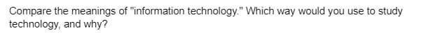 Compare the meanings of "information technology." Which way would you use to study
technology, and why?