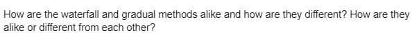 How are the waterfall and gradual methods alike and how are they different? How are they
alike or different from each other?