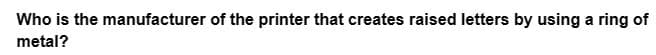 Who is the manufacturer of the printer that creates raised letters by using a ring of
metal?