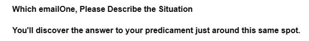 Which emailOne, Please Describe the Situation
You'll discover the answer to your predicament just around this same spot.