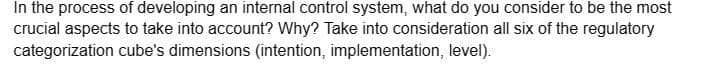 In the process of developing an internal control system, what do you consider to be the most
crucial aspects to take into account? Why? Take into consideration all six of the regulatory
categorization cube's dimensions (intention, implementation, level).