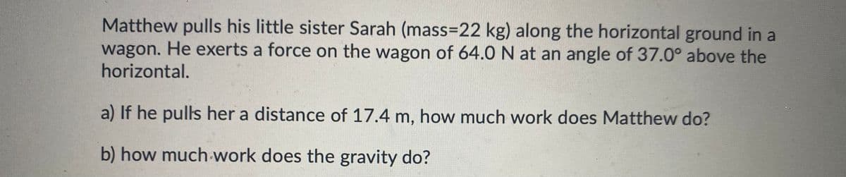 Matthew pulls his little sister Sarah (mass=D22 kg) along the horizontal ground in a
wagon. He exerts a force on the wagon of 64.0 N at an angle of 37.0° above the
horizontal.
a) If he pulls her a distance of 17.4 m, how much work does Matthew do?
b) how much-work does the gravity do?
