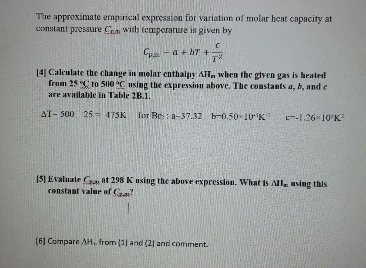 The approximate empirical expression for variation of molar heat capacity at
constant pressure Cm with temperature is given by
Cp.m = a + bT +
T2
[4] Calculate the change in molar enthalpy AHm when the given gas is heated
from 25 °C to 500 °C using the expression above. The constants a, b, and c
are available in Table 2B.1.
AT= 500 – 25 = 475K
for Br2 : a-37.32 b=0.50×10³K!
c=-1.26x10 K?
[5] Evaluate Cp.m at 298 K using the above expression. What is AHm using this
constant value of Cp.m?
[6] Compare AHm from (1) and (2) and comment.
