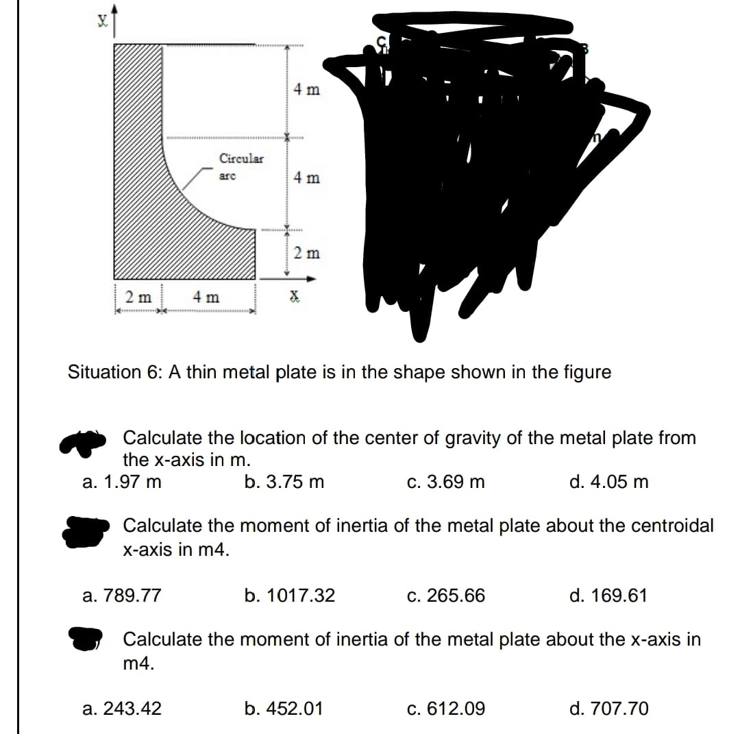 2 m
Circular
arc
a. 789.77
4 m
4 m
a. 243.42
4 m
www..........
Situation 6: A thin metal plate is in the shape shown in the figure
2 m
Calculate the location of the center of gravity of the metal plate from
the x-axis in m.
a. 1.97 m
b. 3.75 m
c. 3.69 m
d. 4.05 m
Calculate the moment of inertia of the metal plate about the centroidal
x-axis in m4.
b. 1017.32
c. 265.66
Calculate the moment of inertia of the metal plate about the x-axis in
m4.
b. 452.01
d. 169.61
c. 612.09
d. 707.70