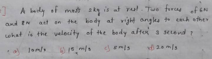 A bady
of mads 2 kg is at rut. Two forced
is at rut . Two
of 6N
on the body at right angles to each other
what is the velocity of the body after 3 second 7
and 8N
act
af lom/s
6) 15 m/s
5mls
d 20 mls
