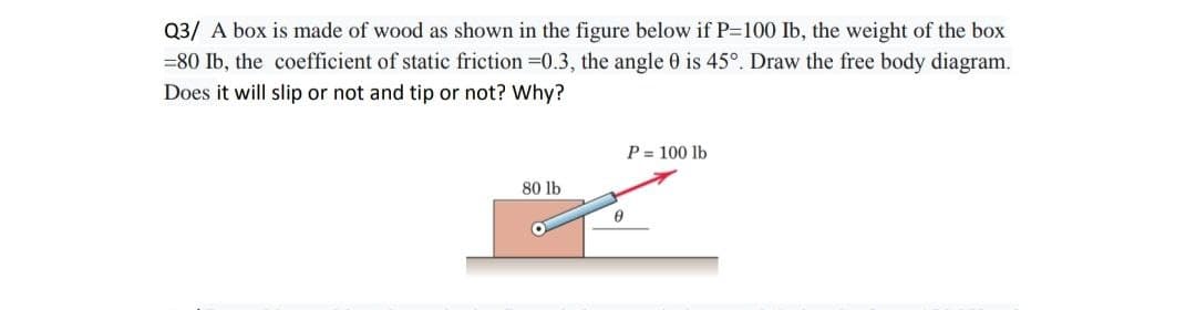 Q3/ A box is made of wood as shown in the figure below if P=100 Ib, the weight of the box
=80 Ib, the coefficient of static friction=0.3, the angle 0 is 45°. Draw the free body diagram.
Does it will slip or not and tip or not? Why?
80 lb
0
P = 100 lb