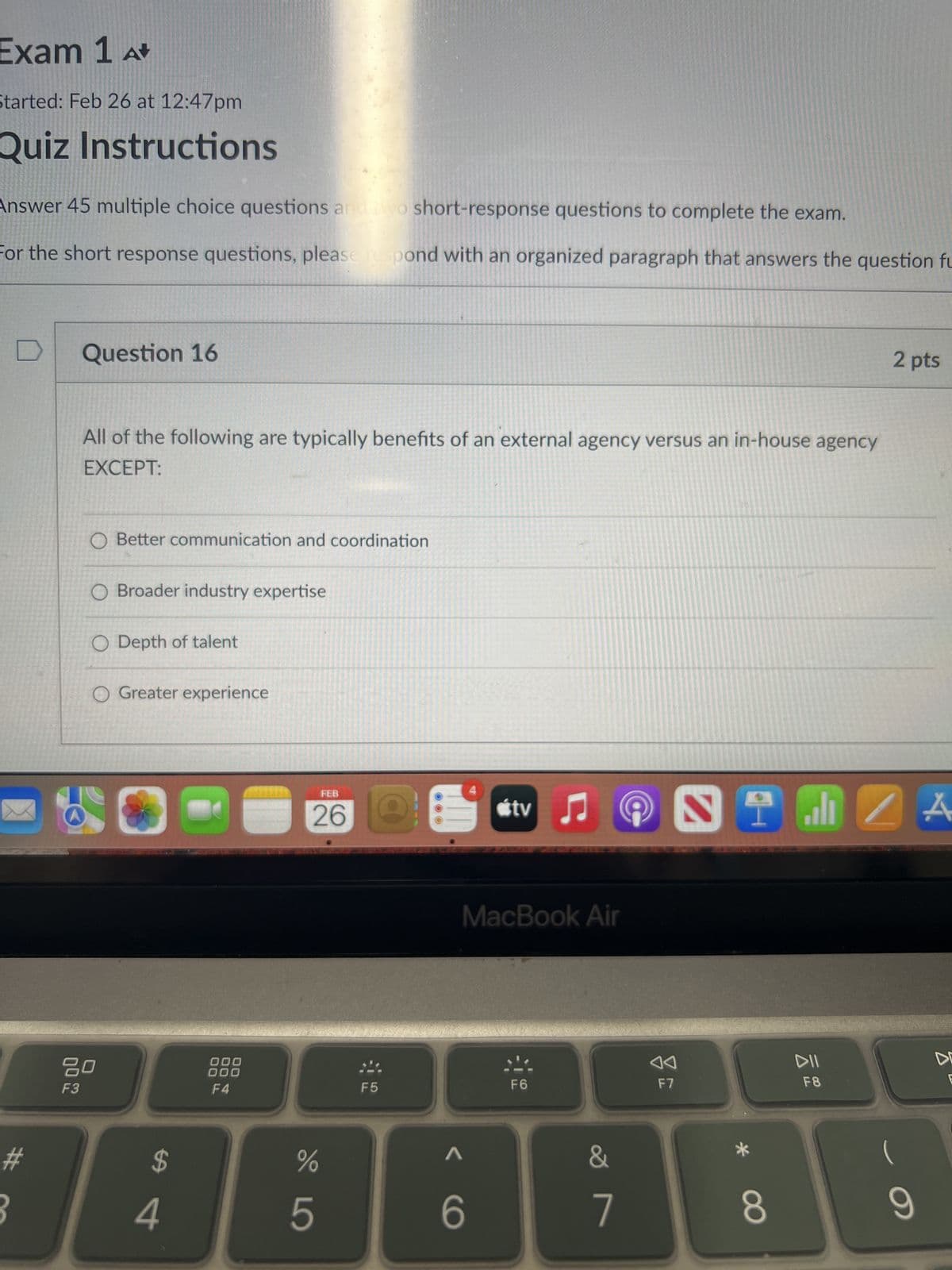 Exam 1 A+
Started: Feb 26 at 12:47pm
Quiz Instructions
Answer 45 multiple choice questions and two short-response questions to complete the exam.
For the short response questions, please respond with an organized paragraph that answers the question fu
#
Question 16
All of the following are typically benefits of an external agency versus an in-house agency
EXCEPT:
O Better communication and coordination
O Broader industry expertise
O Depth of talent
O Greater experience
80
F3
$
4
000
000
F4
FEB
26
%
5
F5
tv
6
MacBook Air
C
F6
&
7
F7
STIZA
8
2 pts
F8
(
9
D