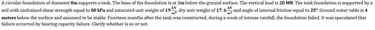 A circular foundation of diameter 8m supports a tank. The base of the foundation is at 1m below the ground surface. The vertical load is 20 MN. The tank foundation is supported by a
soil with undrained shear strength equal to 80 kPa and saturated unit weight of 19
m3'
kN
dry unit weight of 17.6
kN
and angle of internal friction equal to 25°. Ground water table is 4
m3
meters below the surface and assumed to be stable. Fourteen months after the tank was constructed, during a week of intense rainfall, the foundation failed. It was speculated that
failure occurred by bearing capacity failure. Clarify whether is so or not.
