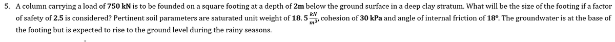 5. A column carrying a load of 750 kN is to be founded on a square footing at a depth of 2m below the ground surface in a deep clay stratum. What will be the size of the footing if a factor
of safety of 2.5 is considered? Pertinent soil parameters are saturated unit weight of 18. 5
kN
the footing but is expected to rise to the ground level during the rainy seasons.
m3'
,cohesion of 30 kPa and angle of internal friction of 18°. The groundwater is at the base of
