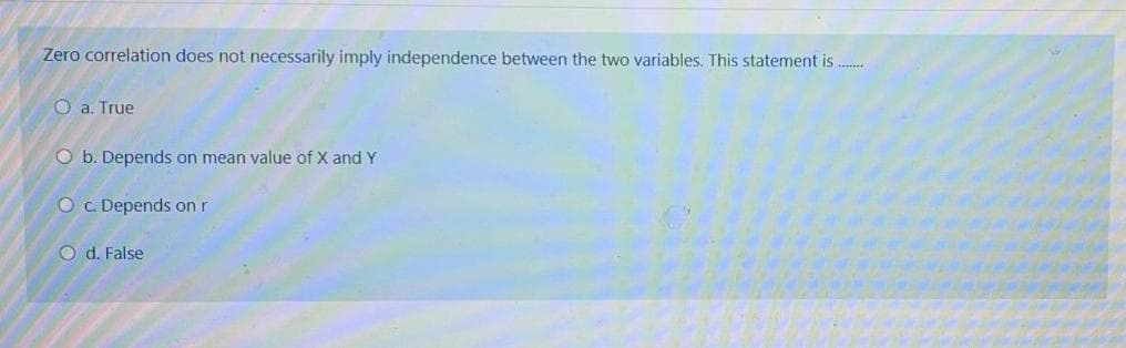 Zero correlation does not necessarily imply independence between the two variables. This statement is ..
O a. True
O b. Depends on mean value of X and Y
O c. Depends on r
O d. False
