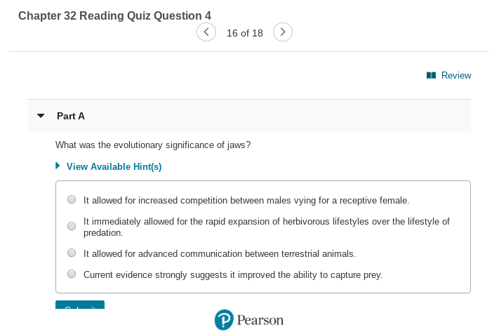 Chapter 32 Reading Quiz Question 4
16 of 18
I Review
Part A
What was the evolutionary significance of jaws?
• View Available Hint(s)
It allowed for increased competition between males vying for a receptive female.
It immediately allowed for the rapid expansion of herbivorous lifestyles over the lifestyle of
predation.
It allowed for advanced communication between terrestrial animals.
Current evidence strongly suggests it improved the ability to capture prey.
P Pearson
