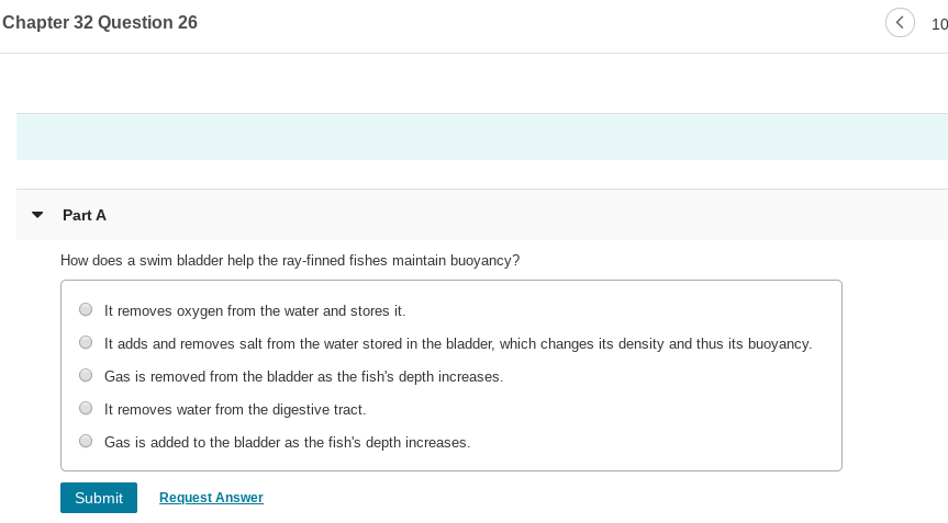 Chapter 32 Question 26
10
Part A
How does a swim bladder help the ray-finned fishes maintain buoyancy?
It removes oxygen from the water and stores it.
It adds and removes salt from the water stored in the bladder, which changes its density and thus its buoyancy.
Gas is removed from the bladder as the fish's depth increases.
It removes water from the digestive tract.
Gas is added to the bladder as the fish's depth increases.
Submit
Request Answer
