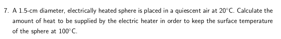 7. A 1.5-cm diameter, electrically heated sphere is placed in a quiescent air at 20°C. Calculate the
amount of heat to be supplied by the electric heater in order to keep the surface temperature
of the sphere at 100°C.
