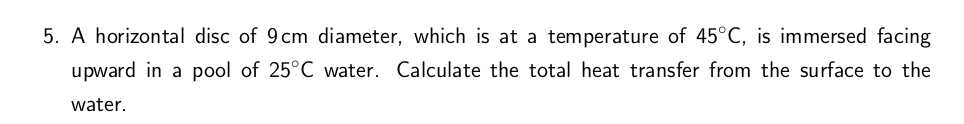 5. A horizontal disc of 9 cm diameter, which is at a temperature of 45°C, is immersed facing
upward in a pool of 25°C water. Calculate the total heat transfer from the surface to the
water.
