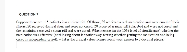 QUESTION 7
Suppose there are 115 patients in a clinical trial. Of those, 35 received a real medication and were cured of their
illness, 20 received the real drug and were not cured, 28 received a sugar pill (placebo) and were not cured and
the remaining received a sugar pill and were cured. When testing (at the 10% level of significance) whether the
medication was effective (or thinking about it another way, testing whether getting the medication and being
cured is independent or not), what is the critical value (please round your answer to 3 decimal places)
