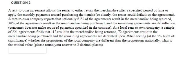 QUESTION 2
A rent-to-own agreement allows the renter to either return the merchandise after a specified period of time or
apply the monthly payments toward purchasing the item(s) (or clearly, the renter could default on the agreement).
A rent-to-own company reports that nationally 61% of the agreements result in the merchandise being returned,
30% of the agreements result in the merchandise being purchased, and the remaining agreements are defaulted on
(consumer does not make required payments specified in the contract). At a local rent-to-own company, a sample
of 221 agreements finds that 112 result in the merchandise being returned, 72 agreements result in the
merchandise being purchased and the remaining agreements are defaulted upon. When testing (at the 5% level of
significance) whether the proportions of the local company are different than the proportions nationally, what is
the critical value (please round your answer to 3 decimal places)
