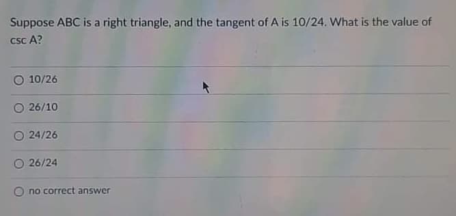 Suppose ABC is a right triangle, and the tangent of A is 10/24. What is the value of
csc A?
O 10/26
26/10
24/26
26/24
no correct answer
