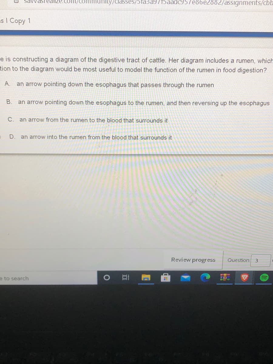 SavvasTed
Smmunily/classes/5ta3a9715aadc957e86e2882/assignments/cbb
as I Copy 1
e is constructing a diagram of the digestive tract of cattle. Her diagram includes a rumen, which
tion to the diagram would be most useful to model the function of the rumen in food digestion?
A.
an arrow pointing down the esophagus that passes through the rumen
В.
an arrow pointing down the esophagus to the rumen, and then reversing up the esophagus
C.
an arrow from the rumen to the blood that surrounds it
D.
an arrow into the rumen from the blood that surrounds it
Review progress
Question
e to search
口
