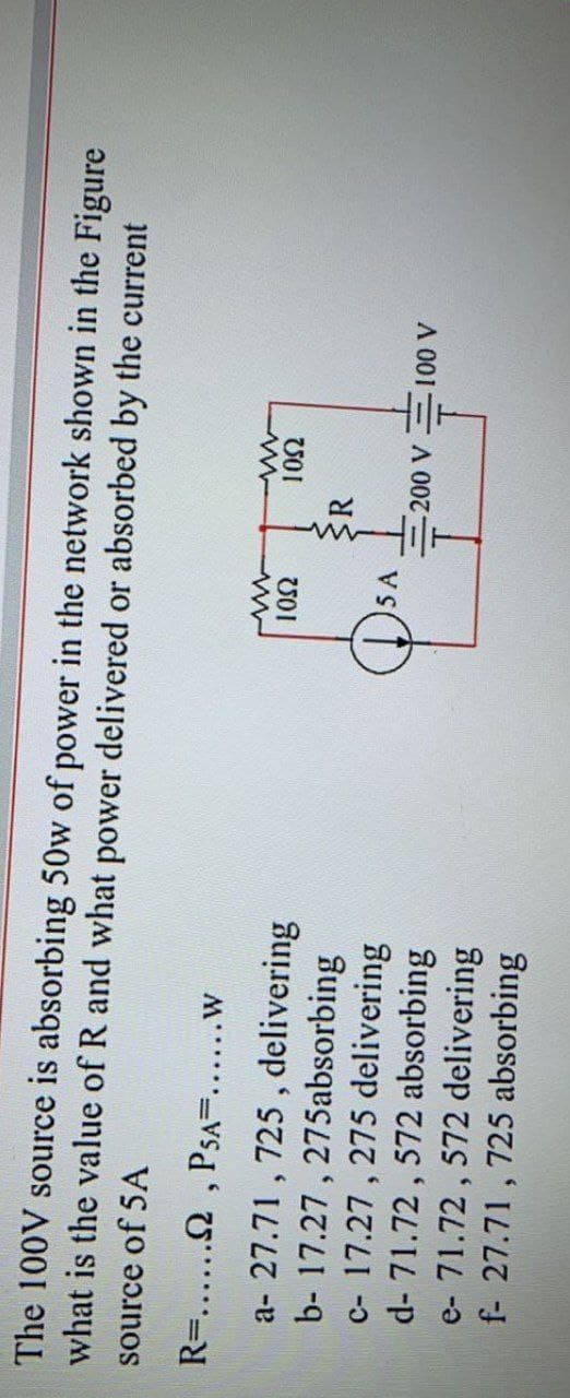 The 100V source is absorbing 50w of power in the network shown in the Figure
what is the value of R and what power delivered or absorbed by the current
source of 5A
R=....2 , PSA=.....w
a- 27.71 , 725 , delivering
b- 17.27 , 275absorbing
c- 17.27 , 275 delivering
d- 71.72 , 572 absorbing
e- 71.72 , 572 delivering
f- 27.71 , 725 absorbing
5 A
A 001 A0
