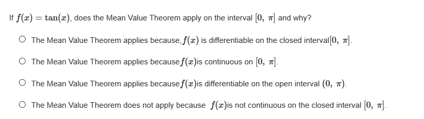 If f(x) = tan(x), does the Mean Value Theorem apply on the interval [0, 1] and why?
O The Mean Value Theorem applies because, f(x) is differentiable on the closed interval[0, 1].
O The Mean Value Theorem applies because f(x)is continuous on [0, 7].
O The Mean Value Theorem applies because f(x)is differentiable on the open interval (0, 1).
O The Mean Value Theorem does not apply because f(x)is not continuous on the closed interval [0, 7].
