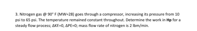 3. Nitrogen gas @ 90° F (MW=28) goes through a compressor, increasing its pressure from 10
psi to 65 psi. The temperature remained constant throughout. Determine the work in Hp for a
steady flow process; AKE=0, APE=0; mass flow rate of nitrogen is 2 Ibm/min.
