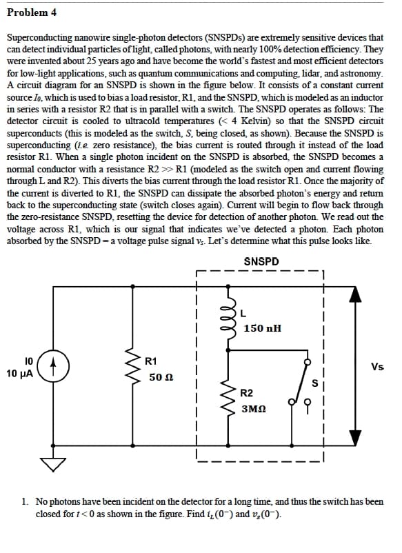 Problem 4
Superconducting nanowire single-photon detectors (SNSPDs) are extremely sensitive devices that
can detect individual particles of light, called photons, with nearly 100% detection efficiency. They
were invented about 25 years ago and have become the world's fastest and most efficient detectors
for low-light applications, such as quantum communications and computing, lidar, and astronomy.
A circuit diagram for an SNSPD is shown in the figure below. It consists of a constant current
source Io, which is used to bias a load resistor, R1, and the SNSPD, which is modeled as an inductor
in series with a resistor R2 that is in parallel with a switch. The SNSPD operates as follows: The
detector circuit is cooled to ultracold temperatures (<4 Kelvin) so that the SNSPD circuit
superconducts (this is modeled as the switch, S, being closed, as shown). Because the SNSPD is
superconducting (i.e. zero resistance), the bias current is routed through it instead of the load
resistor R1. When a single photon incident on the SNSPD is absorbed, the SNSPD becomes a
normal conductor with a resistance R2 >> R1 (modeled as the switch open and current flowing
through L and R2). This diverts the bias current through the load resistor R1. Once the majority of
the current is diverted to R1, the SNSPD can dissipate the absorbed photon's energy and return
back to the superconducting state (switch closes again). Current will begin to flow back through
the zero-resistance SNSPD, resetting the device for detection of another photon. We read out the
voltage across R1, which is our signal that indicates we've detected a photon. Each photon
absorbed by the SNSPD = a voltage pulse signal vs. Let's determine what this pulse looks like.
SNSPD
150 nH
10
R1
10 ΜΑ
50 Ω
R2
3ΜΩ
Vs
1. No photons have been incident on the detector for a long time, and thus the switch has been
closed for t<0 as shown in the figure. Find i, (0-) and v₂ (0¯).