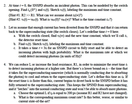 2. At time t = 0, the SNSPD absorbs an incident photon. This can be modeled by the switch
opening. Find i,(0+) and v(t). Sketch v(t), labeling the maximum and time constant.
(Hint #1: R2 >> R1. What can we assume about iz(oo)?)
(Hint #2: Vs(t) = VR1(t). What is VRI(0)? VRI(00)? What is the time constant ta?)
3. Let us assume that enough current has been diverted from the SNSPD and that it can return
back to the superconducting state (the switch closes). Let's redefine time t = 0 here.
a. With the switch closed, find v:(00) and the new time constant, which we'll call fr,
the detector reset time.
b. Find vs(t). Sketch vs(t), labeling the maximum and time constant.
c. It takes a time t = 3t, for an SNSPD circuit to fully reset and be able to detect an
incoming photon with high probability. What is the maximum rate at which we
could detect incoming photons (in units of Hz)?
4. We can reduce L or increase the load resistance, R1, in order to minimize the reset time tr
to detect incoming photons at a higher rate. But there's a lower bound on tr - the time that
it takes for the superconducting nanowire (which is normally conducting due to absorbing
the photon) to cool and return to the superconducting state. Let's define this time as ta. If
the reset time t, is faster than this, current begins to divert back to the SNSPD before it has
fully returned to the superconducting state. This keeps the SPSND from superconducting.
and it "latches" into the normal conducting state and won't be able to absorb more photons.
a. Choose the optimal L ifta is equal to 200 ps (assume R1 and R2 have not changed).
b. What is the corresponding maximum count rate? Is this better, worse, or similar to
current state-of-the-art?