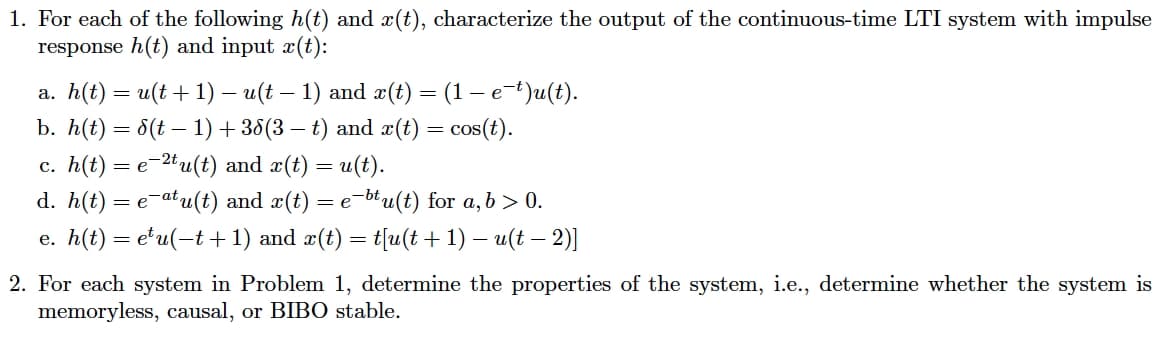 1. For each of the following h(t) and x(t), characterize the output of the continuous-time LTI system with impulse
response h(t) and input x(t):
a. h(t) = u(t + 1) — u(t − 1) and x(t) = (1 − e−t)u(t).
-
b. h(t) = d(t − 1) + 38(3 − t) and x(t) = cos(t).
c. h(t) = e−2tu(t) and x(t) = u(t).
d. h(t) = eatu(t) and x(t) = e−btu(t) for a, b > 0.
e. h(t) = e¹u(−t+1) and x(t) = t[u(t + 1) − u(t − 2)]
2. For each system in Problem 1, determine the properties of the system, i.e., determine whether the system is
memoryless, causal, or BIBO stable.