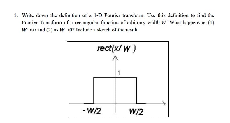 1. Write down the definition of a 1-D Fourier transform. Use this definition to find the
Fourier Transform of a rectangular function of arbitrary width W. What happens as (1)
W→∞ and (2) as W→0? Include a sketch of the result.
rect(X/W)
-W/2
W/2