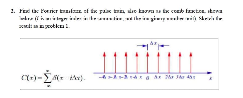 2. Find the Fourier transform of the pulse train, also known as the comb function, shown
below (i is an integer index in the summation, not the imaginary number unit). Sketch the
result as in problem 1.
Ax
|C(x)=(x-iAx).
-AAA-Ax 0 Ax 2Ax 3Ax 4Ax
<-00