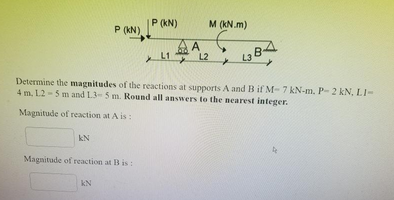 P (kN)
P (kN).
M (kN.m)
A
L2
L1
B
L3
Determine the magnitudes of the reactions at supports A andB if M- 7 kN-m, P- 2 kN, L1=
4 m, L2 = 5 m and L3= 5 m. Round all answers to the nearest integer.
Magnitude of reaction at A is :
kN
Magnitude of reaction at B is :
kN
