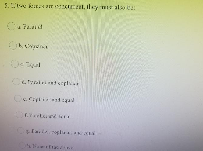 5. If two forces are concurrent, they must also be:
O a. Parallel
O b. Coplanar
c. Equal
d. Parallel and coplanar
e. Coplanar and equal
f. Parallel and equal
g. Parallel, coplanar, and equal
h. None of the above
