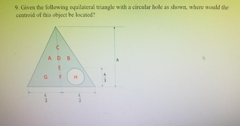 9. Given the following equilateral triangle with a circular hole as shown, where would the
centroid of this object be located?
AD B
h
G
F
H
L.
