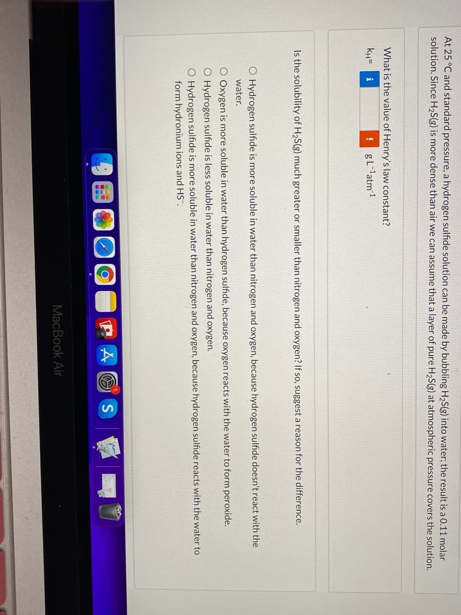 At 25 °C and standard pressure, a hydrogen sulfide solution can be made by bubbling H,S(g) into water; the result is a 0.11 molar
solution. Since H,S(g) is more dense than air we can assume that a layer of pure H,S(g) at atmospheric pressure covers the solution.
What is the value of Henry's law constant?
kH=
i
gL-latm1
Is the solubility of H2S(g) much greater or smaller than nitrogen and oxygen? If so, suggest a reason for the difference.
O Hydrogen sulfide is more soluble in water than nitrogen and oxygen, because hydrogen sulfide doesn't react with the
water.
O Oxygen is more soluble in water than hydrogen sulfıde, because oxygen reacts with the water to form peroxide.
O Hydrogen sulfide is less soluble in water than nitrogen and oxygen.
O Hydrogen sulfide is more soluble in water than nitrogen and oxygen, because hydrogen sulfide reacts with the water to
form hydronium ions and HS".
A O S
MacBook Air
