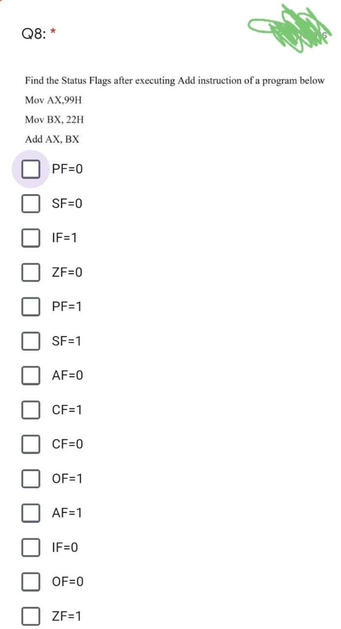 Q8: *
Find the Status Flags after executing Add instruction of a program below
Mov AX,99H
Mov BX, 22H
Add AX, BX
PF=0
SF=0
IF=1
ZF=0
PF=1
SF=1
AF=0
CF=1
CF=0
OF=1
AF=1
IF=0
OF=0
ZF=1
