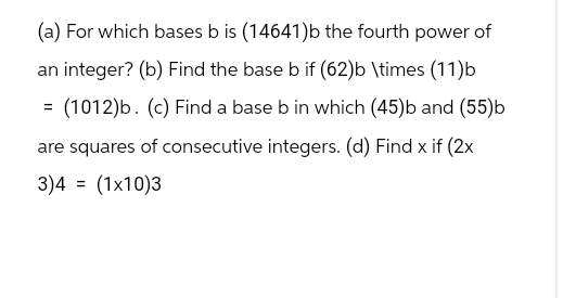 (a) For which bases b is (14641)b the fourth power of
an integer? (b) Find the base b if (62)b \times (11)b
(1012)b. (c) Find a base b in which (45)b and (55)b
are squares of consecutive integers. (d) Find x if (2x
3)4 = (1x10)3
=