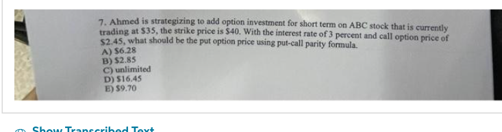 7. Ahmed is strategizing to add option investment for short term on ABC stock that is currently
trading at $35, the strike price is $40. With the interest rate of 3 percent and call option price of
$2.45, what should be the put option price using put-call parity formula.
A) $6.28
B) $2.85
C) unlimited
D) $16.45
E) $9.70
my Show Transcribed Text