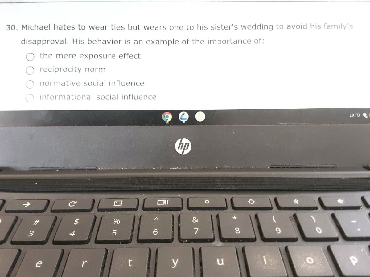 30. Michael hates to wear ties but wears one to his sister's wedding to avoid his family's
disapproval. His behavior is an example of the importance of:
the mere exposure effect
reciprocity norm
normative social influence
informational social influence
EXTD
$
%
3
4
6.
7
8.
e
t
y
