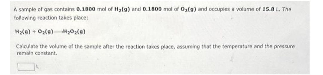 A sample of gas contains 0.1800 mol of H₂(g) and 0.1800 mol of O₂(g) and occupies a volume of 15.8 L. The
following reaction takes place:
H₂(g) + O2(g)
H₂O₂(g)
Calculate the volume of the sample after the reaction takes place, assuming that the temperature and the pressure
remain constant.