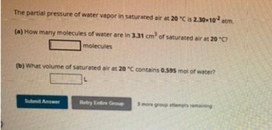 The partial pressure of water vapor in saturated air at 20 °C is 2.30x10 atm.
(a) How many molecules of water are in 3.31 cm³ of saturated air at 20 "C?
molecules
(b) What volume of saturated air at 20 "C contains 0.595 mol of water?
Submit Answer
Retry Entire Group
3 more group attempts remaining