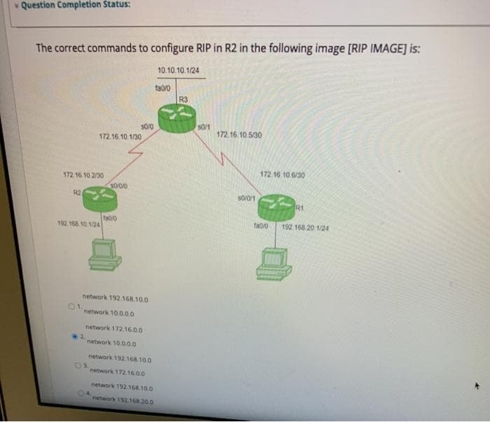 v Question Completion Status:
The correct commands to configure RIP in R2 in the following image [RIP IMAGE] is:
10.10.10.1/24
fa0/0
R3
S0/0
S0/1
172.16.10.5/30
172.16.10.1/30
172 16 10.6/30
172 16.10.2/30
3000
R2
S0/0/1
R1
fao/o
192 168 10 1/24
fa0/0
192 168 20 1/24
network 192.168.10.0
01.
network 10.0.0.0
network 172.16.0.0
2.
network 10.0.0.0
network 192.168.10.0
03.
network 172.16.00
network 192.168.100
04
network 192.168.20.0
