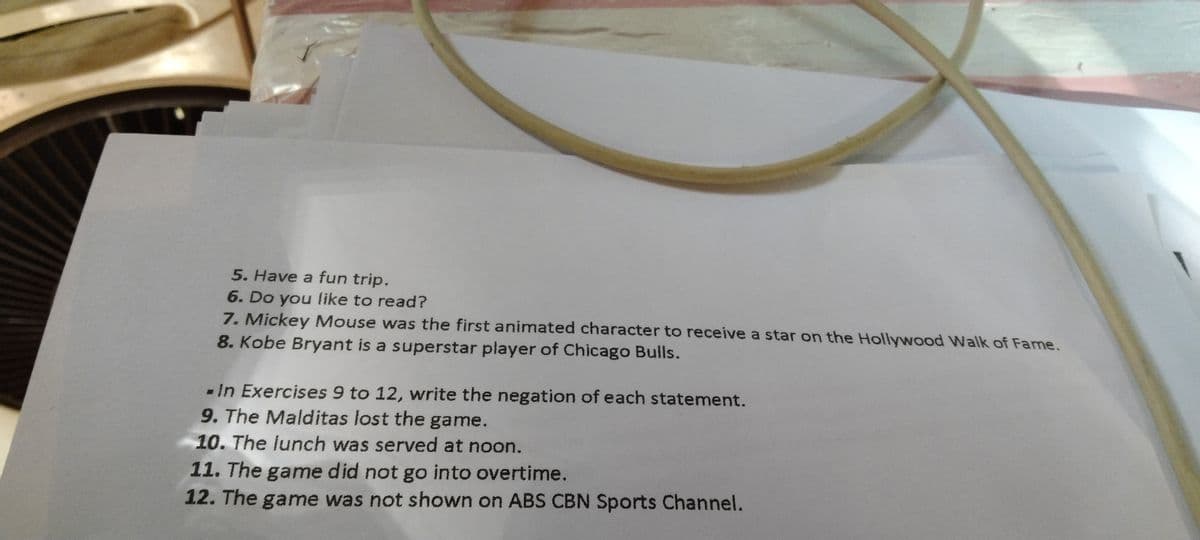 5. Have a fun trip.
6. Do you like to read?
7. Mickey Mouse was the first animated character to receive a star on the Hollywood Walk of Fame.
8. Kobe Bryant is a superstar player of Chicago Bulls.
- In Exercises 9 to 12, write the negation of each statement.
9. The Malditas lost the game.
10. The lunch was served at noon.
11. The game did not go into overtime.
12. The game was not shown on ABS CBN Sports Channel.
